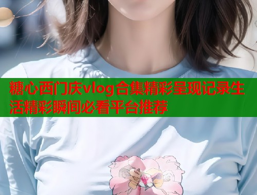 糖心西门庆vlog合集精彩呈现记录生活精彩瞬间必看平台推荐  第2张