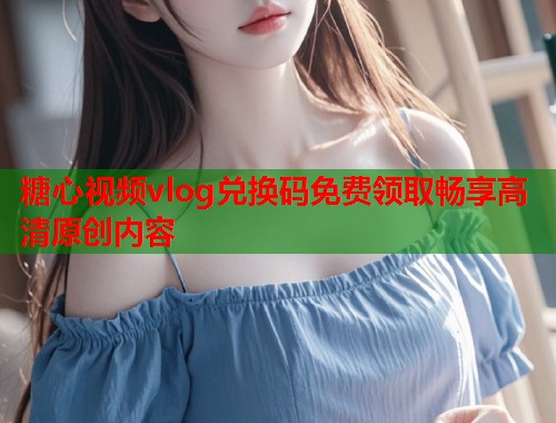 糖心视频vlog兑换码免费领取畅享高清原创内容
