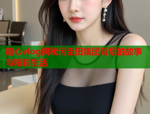 糖心vlog揭秘污圭田集团背后的故事与精彩生活