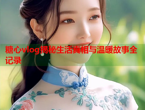 糖心vlog揭秘生活真相与温暖故事全记录
