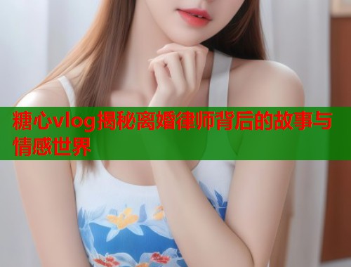 糖心vlog揭秘离婚律师背后的故事与情感世界