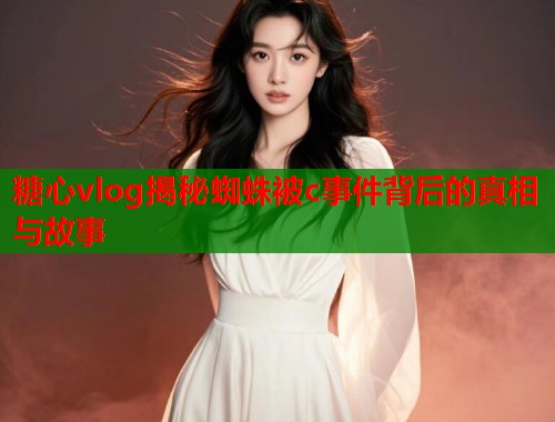 糖心vlog揭秘蜘蛛被c事件背后的真相与故事