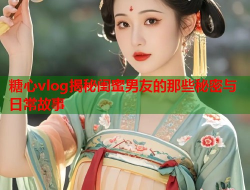 糖心vlog揭秘闺蜜男友的那些秘密与日常故事