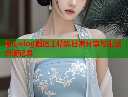 糖心vlog搬运工精彩日常分享与生活点滴记录