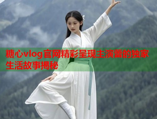 糖心vlog官网精彩呈现主演蕾的独家生活故事揭秘