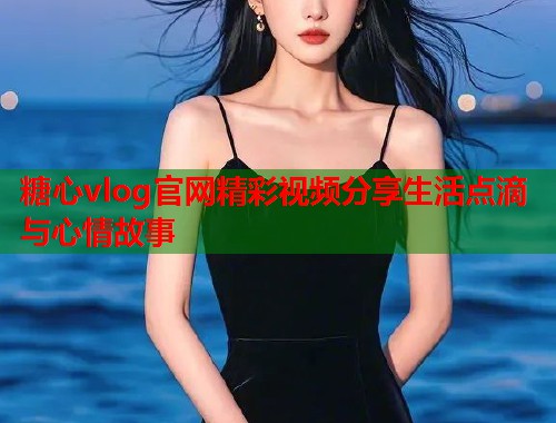 糖心vlog官网精彩视频分享生活点滴与心情故事