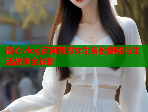 糖心vlog官网背景女生身份揭秘与生活故事全解析