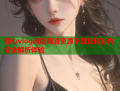 糖心vlog污版高清资源下载及精彩内容全解析体验  第2张