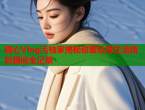 糖心Vlog污独家揭秘甜蜜私享生活精彩瞬间全记录