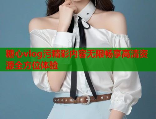 糖心vlog污精彩内容无限畅享高清资源全方位体验