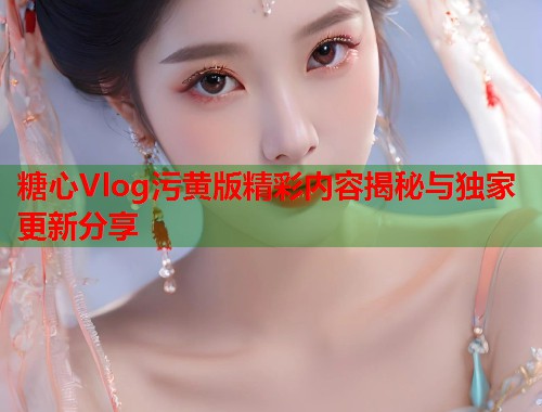 糖心Vlog污黄版精彩内容揭秘与独家更新分享