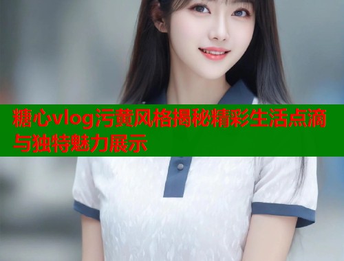 糖心vlog污黄风格揭秘精彩生活点滴与独特魅力展示