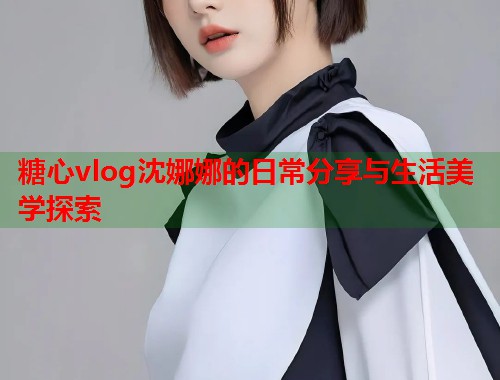 糖心vlog沈娜娜的日常分享与生活美学探索