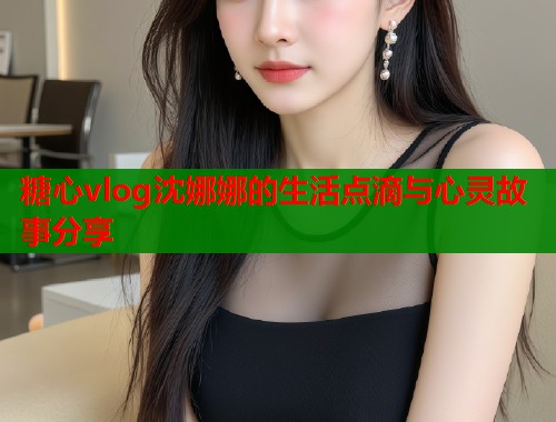 糖心vlog沈娜娜的生活点滴与心灵故事分享
