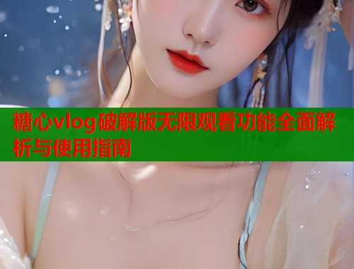 糖心vlog破解版无限观看功能全面解析与使用指南