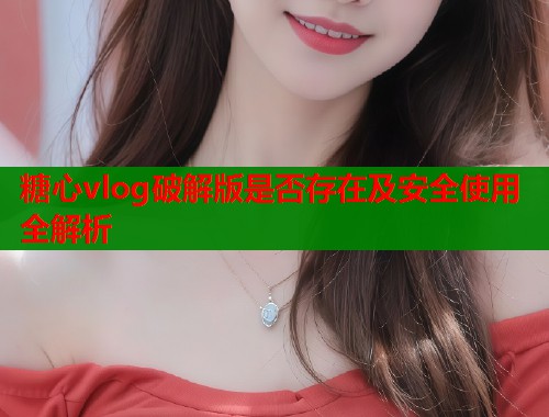 糖心vlog破解版是否存在及安全使用全解析
