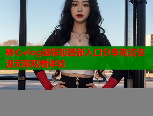 糖心vlog破解版最新入口分享高清资源无限观看体验