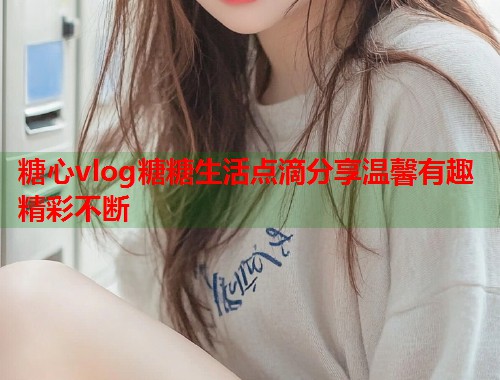糖心vlog糖糖生活点滴分享温馨有趣精彩不断