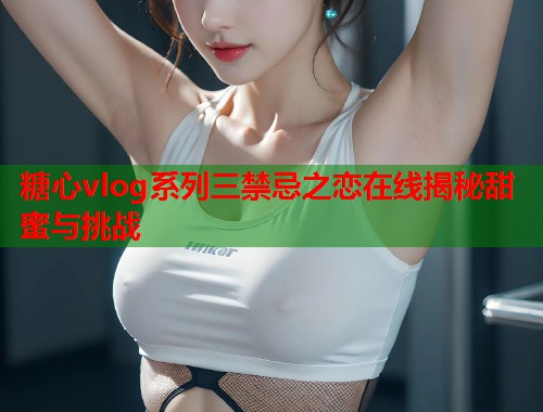 糖心vlog系列三禁忌之恋在线揭秘甜蜜与挑战