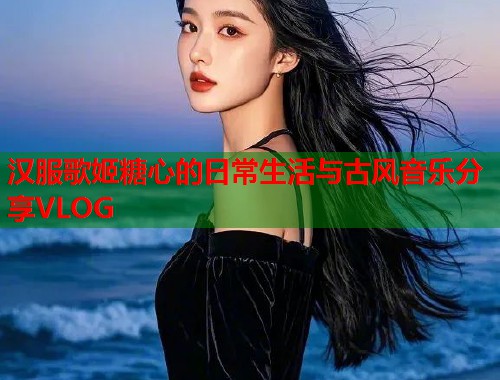 汉服歌姬糖心的日常生活与古风音乐分享VLOG
