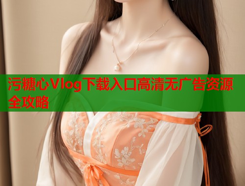 污糖心Vlog下载入口高清无广告资源全攻略