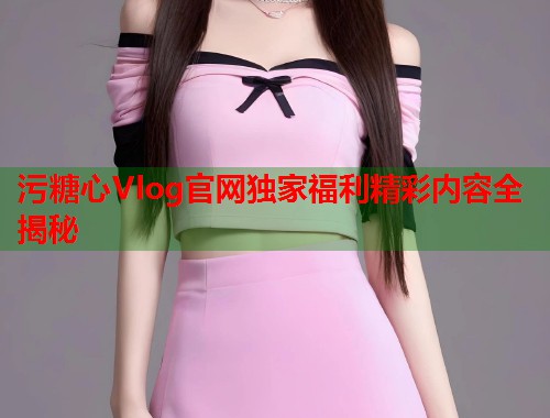 污糖心Vlog官网独家福利精彩内容全揭秘