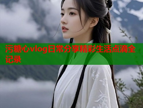 污糖心vlog日常分享精彩生活点滴全记录
