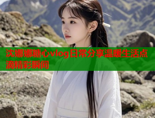 沈娜娜糖心vlog日常分享温暖生活点滴精彩瞬间