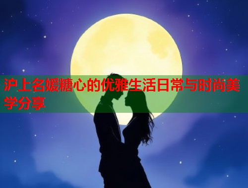 沪上名媛糖心的优雅生活日常与时尚美学分享
