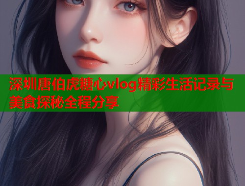 深圳唐伯虎糖心vlog精彩生活记录与美食探秘全程分享