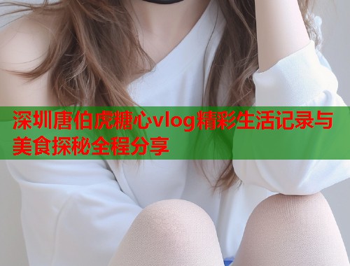 深圳唐伯虎糖心vlog精彩生活记录与美食探秘全程分享  第2张