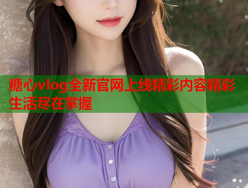 糖心vlog全新官网上线精彩内容精彩生活尽在掌握