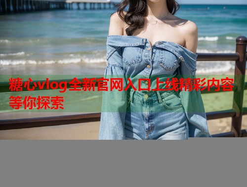 糖心vlog全新官网入口上线精彩内容等你探索