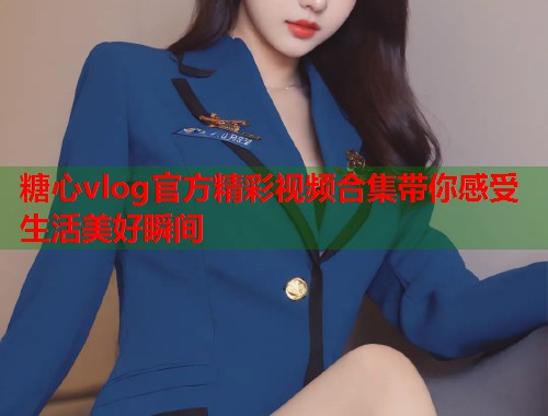糖心vlog官方精彩视频合集带你感受生活美好瞬间