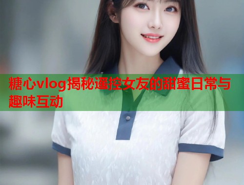 糖心vlog揭秘遥控女友的甜蜜日常与趣味互动