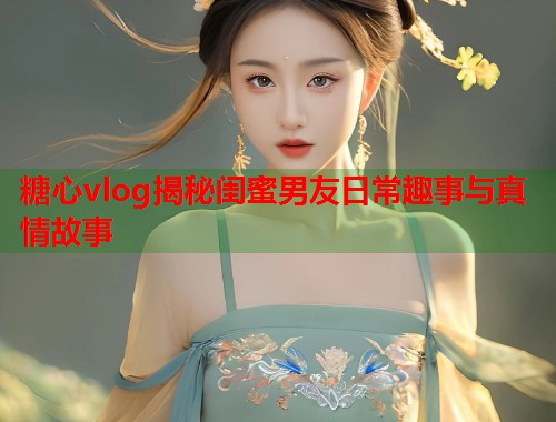 糖心vlog揭秘闺蜜男友日常趣事与真情故事