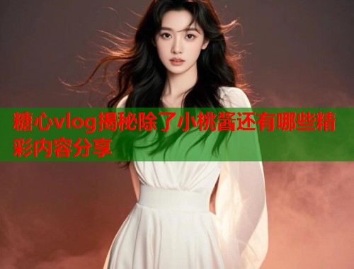 糖心vlog揭秘除了小桃酱还有哪些精彩内容分享