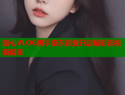 糖心VLOG携手京东影业开启精彩影视新篇章