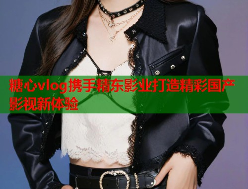 糖心vlog携手精东影业打造精彩国产影视新体验