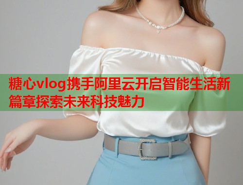 糖心vlog携手阿里云开启智能生活新篇章探索未来科技魅力
