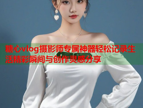 糖心vlog摄影师专属神器轻松记录生活精彩瞬间与创作灵感分享