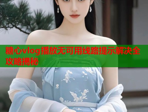 糖心vlog播放无可用线路提示解决全攻略揭秘