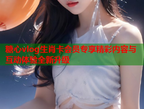 糖心vlog生肖卡会员专享精彩内容与互动体验全新升级