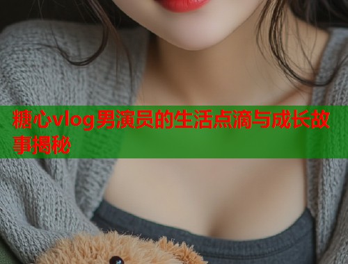 糖心vlog男演员的生活点滴与成长故事揭秘  第2张