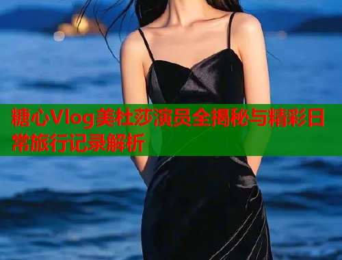 糖心Vlog美杜莎演员全揭秘与精彩日常旅行记录解析