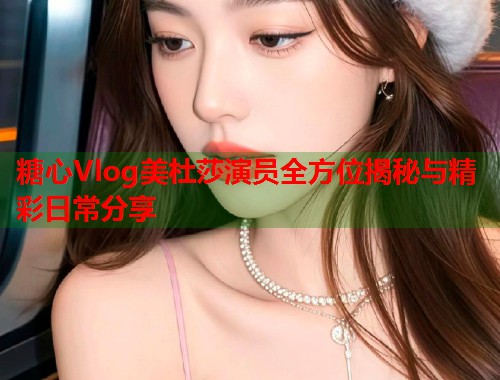 糖心Vlog美杜莎演员全方位揭秘与精彩日常分享