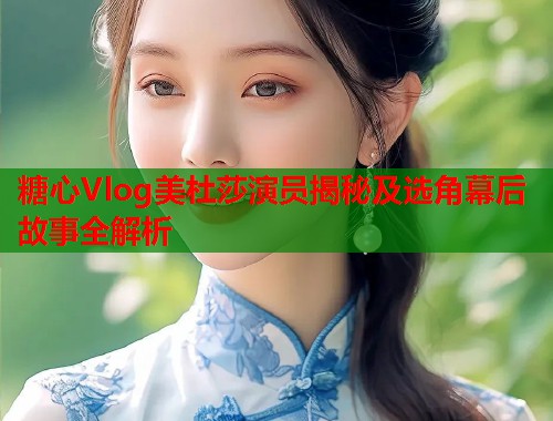 糖心Vlog美杜莎演员揭秘及选角幕后故事全解析