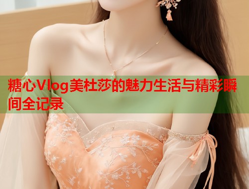 糖心Vlog美杜莎的魅力生活与精彩瞬间全记录