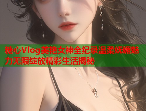 糖心Vlog美艳女神全纪录温柔妩媚魅力无限绽放精彩生活揭秘